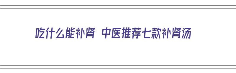 吃什么能补肾 中医推荐七款补肾汤（补肾吃什么汤效果最好）