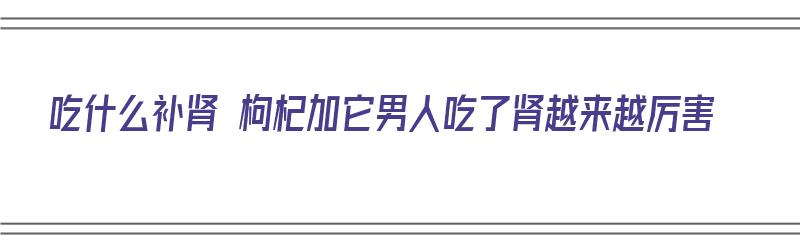 吃什么补肾 枸杞加它男人吃了肾越来越厉害（补肾吃枸杞和什么）