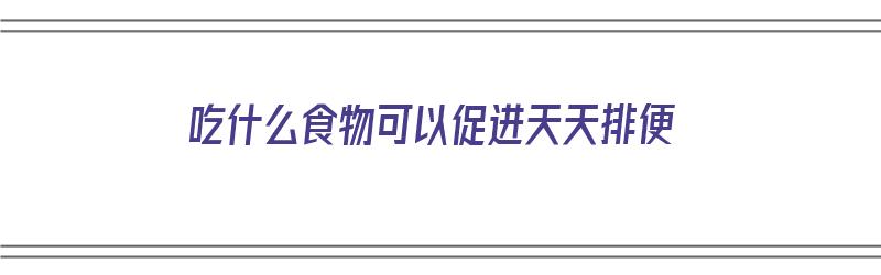 吃什么食物可以促进天天排便（吃什么食物可以促进天天排便呢）