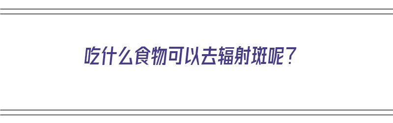 吃什么食物可以去辐射斑呢？（吃什么食物可以去除辐射）