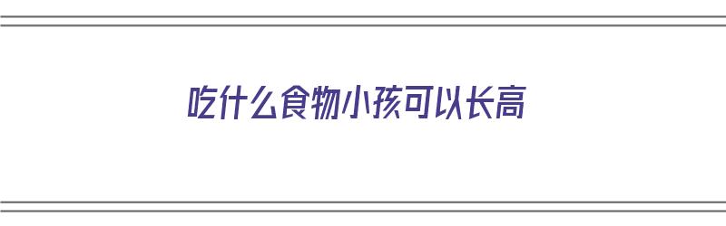 吃什么食物小孩可以长高（吃什么食物小孩可以长高个子）