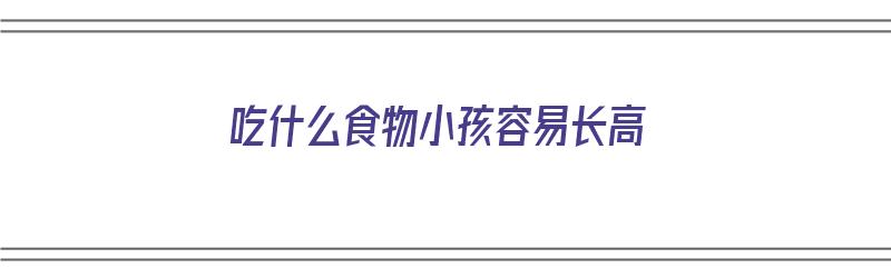 吃什么食物小孩容易长高（吃什么食物小孩容易长高个子）