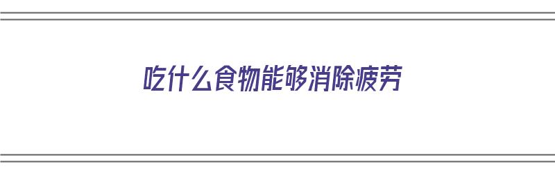 吃什么食物能够消除疲劳（吃什么食物能够消除疲劳呢）