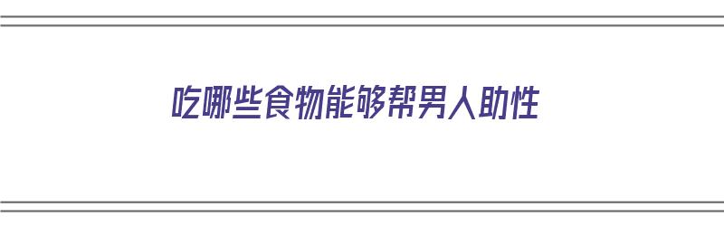 吃哪些食物能够帮男人助性（吃哪些食物能够帮男人助性生活）