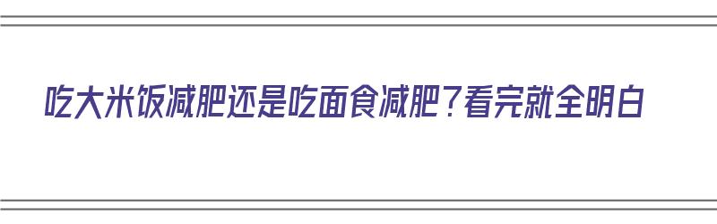 吃大米饭减肥还是吃面食减肥？看完就全明白（吃大米减肥还是吃面条减肥）