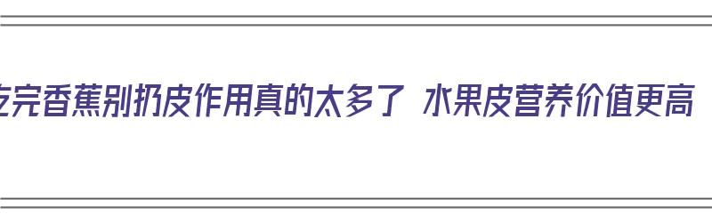 吃完香蕉别扔皮作用真的太多了 水果皮营养价值更高（吃完的香蕉皮有什么作用）