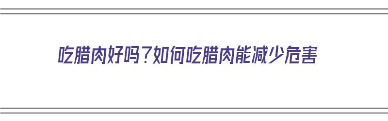 吃腊肉好吗？如何吃腊肉能减少危害（吃腊肉好吗?如何吃腊肉能减少危害呢）