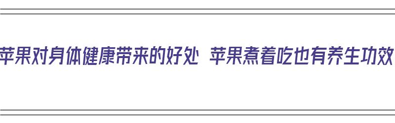 吃苹果对身体健康带来的好处 苹果煮着吃也有养生功效（吃苹果煮水有什么好处）