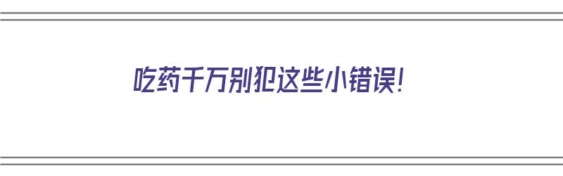 吃药千万别犯这些小错误！（吃药的忌讳）