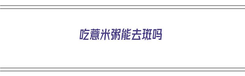 吃薏米粥能去斑吗（吃薏米粥能去斑吗女性）