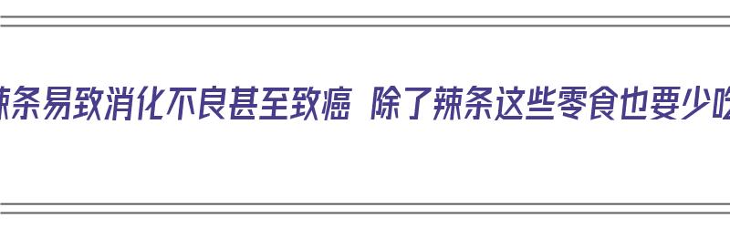 吃辣条易致消化不良甚至致癌 除了辣条这些零食也要少吃（辣条易不易消化）