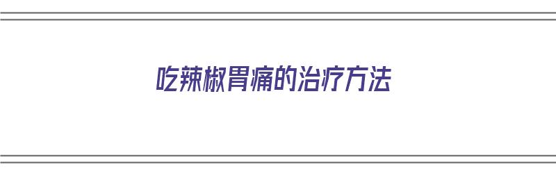 吃辣椒胃痛的治疗方法（吃辣椒胃痛的治疗方法有哪些）