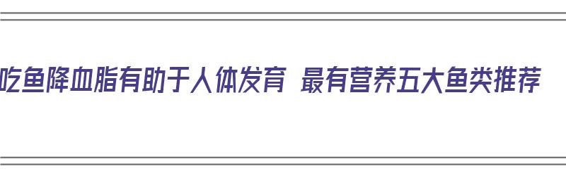 吃鱼降血脂有助于人体发育 最有营养五大鱼类推荐（吃鱼降血脂吗）