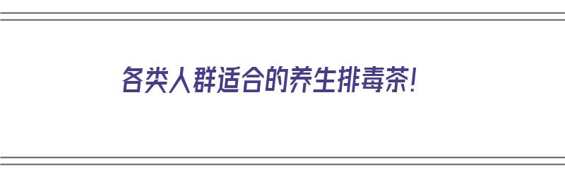 各类人群适合的养生排毒茶！（各类人群适合的养生排毒茶有哪些）