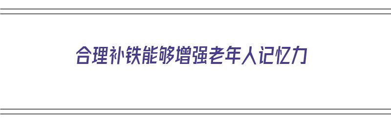 合理补铁能够增强老年人记忆力（合理补铁能够增强老年人记忆力吗）