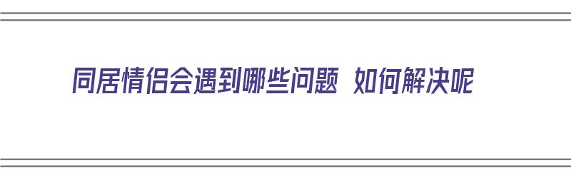 同居情侣会遇到哪些问题 如何解决呢（情侣同居会遇到的问题）