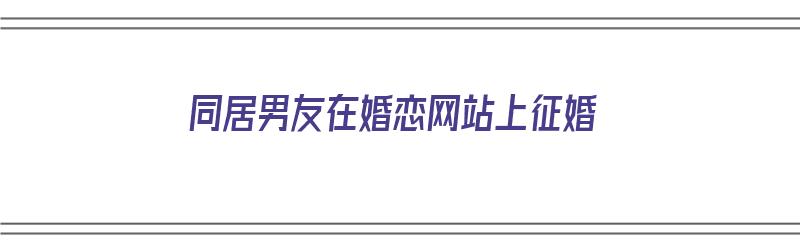 同居男友在婚恋网站上征婚（同居男友在婚恋网站上征婚正常吗）