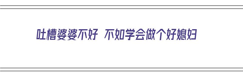 吐槽婆婆不好 不如学会做个好媳妇（吐槽婆婆不好 不如学会做个好媳妇的说说）