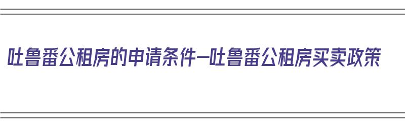 吐鲁番公租房的申请条件-吐鲁番公租房买卖政策（吐鲁番公租房多少钱一个月）