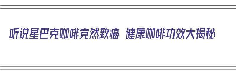 听说星巴克咖啡竟然致癌 健康咖啡功效大揭秘（星巴克咖啡致癌吗）