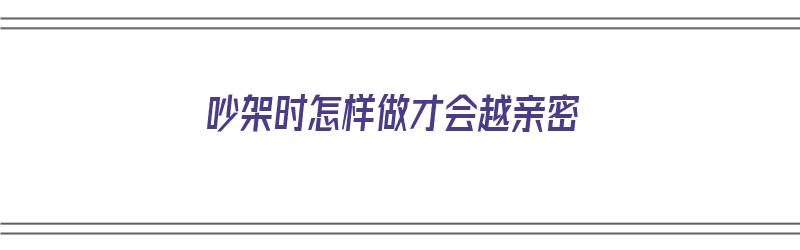 吵架时怎样做才会越亲密（吵架时怎样做才会越亲密越好）