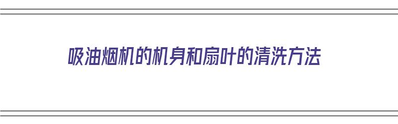 吸油烟机的机身和扇叶的清洗方法（吸油烟机的机身和扇叶的清洗方法视频）