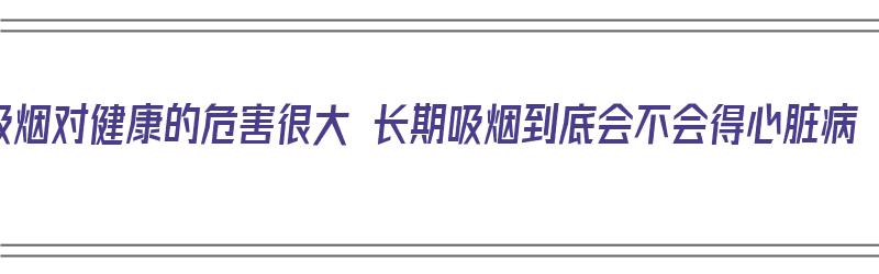 吸烟对健康的危害很大 长期吸烟到底会不会得心脏病（长期吸烟会得心脏病吗）