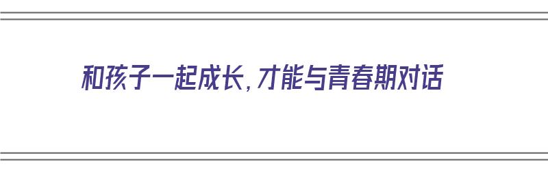 和孩子一起成长，才能与青春期对话（和孩子一起成长,才能与青春期对话的句子）