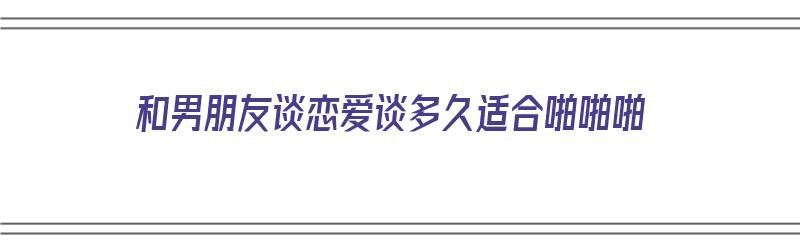 和男朋友谈恋爱谈多久适合啪啪啪（和男朋友谈多久可以接吻）