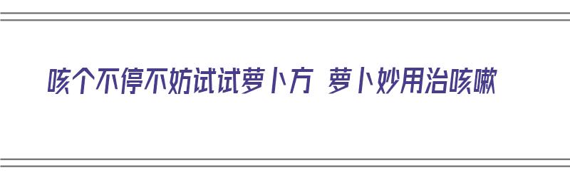 咳个不停不妨试试萝卜方 萝卜妙用治咳嗽（萝卜咳嗽偏方怎么做）