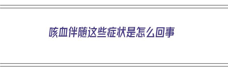 咳血伴随这些症状是怎么回事（咳血伴随这些症状是怎么回事儿）