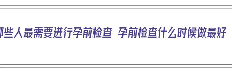 哪些人最需要进行孕前检查 孕前检查什么时候做最好（哪些人必须做孕前检查）