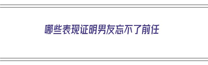 哪些表现证明男友忘不了前任（哪些表现证明男友忘不了前任了）