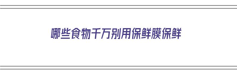 哪些食物千万别用保鲜膜保鲜（哪些食物千万别用保鲜膜保鲜呢）