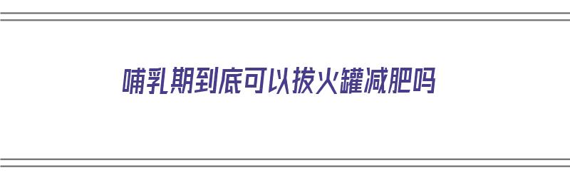 哺乳期到底可以拔火罐减肥吗（哺乳期到底可以拔火罐减肥吗视频）