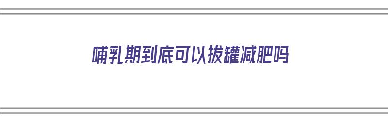 哺乳期到底可以拔罐减肥吗（哺乳期到底可以拔罐减肥吗视频）