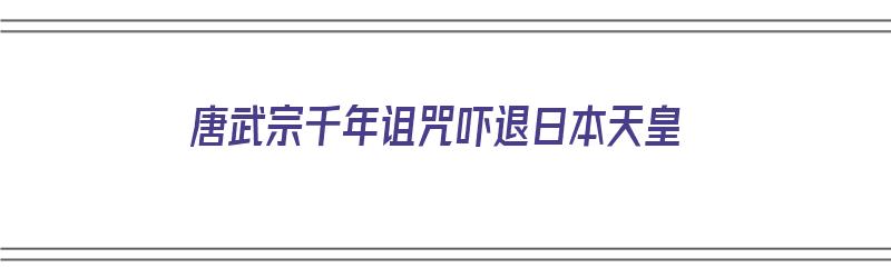 唐武宗千年诅咒吓退日本天皇（唐武宗千年诅咒吓退日本天皇视频）