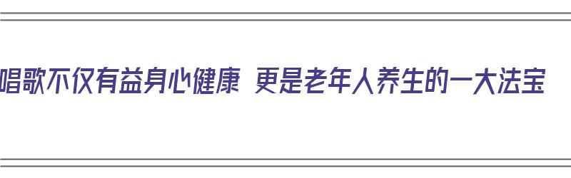 唱歌不仅有益身心健康 更是老年人养生的一大法宝（唱歌对中老年人有什么好处）