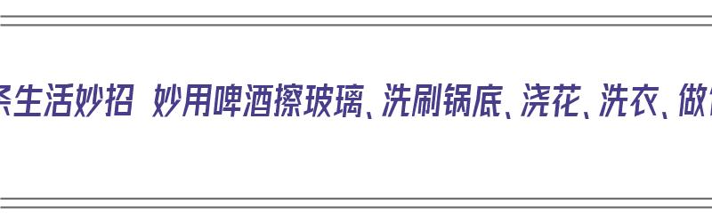 啤酒的15条生活妙招 妙用啤酒擦玻璃、洗刷锅底、浇花、洗衣、做饭