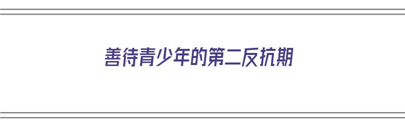 善待青少年的第二反抗期（青少年如何度过第二反抗期）