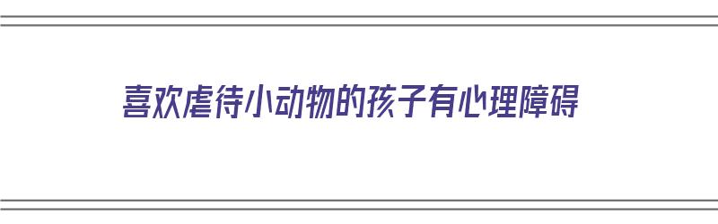 喜欢虐待小动物的孩子有心理障碍（喜欢虐杀小动物是什么病）