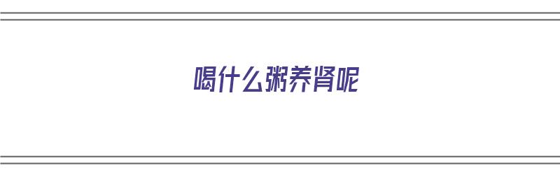 喝什么粥养肾呢（喝什么粥养肾呢效果好）