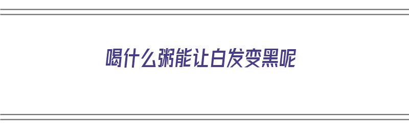 喝什么粥能让白发变黑呢（喝什么粥能让白发变黑呢女生）