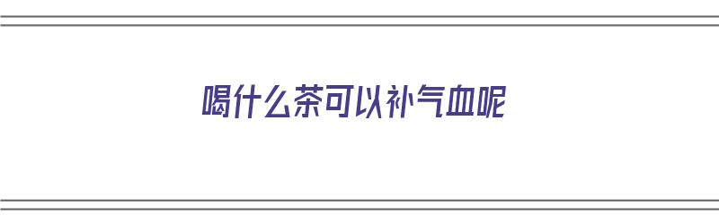 喝什么茶可以补气血呢（喝什么茶可以补气血呢女性）