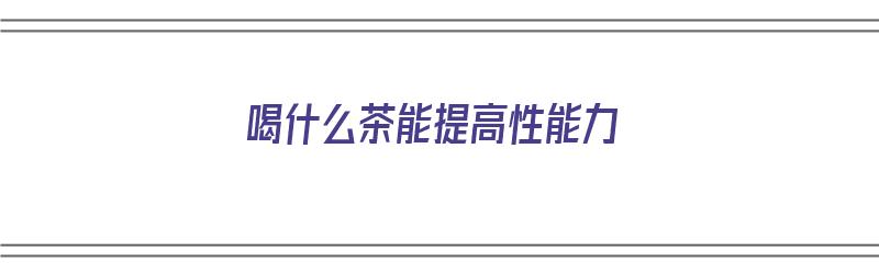 喝什么茶能提高性能力（喝什么茶可以提高性功能）