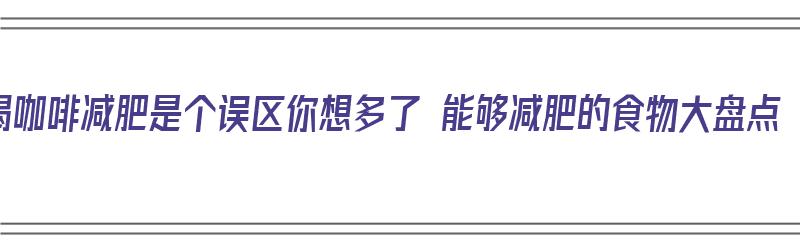 喝咖啡减肥是个误区你想多了 能够减肥的食物大盘点（喝咖啡减肥呢）