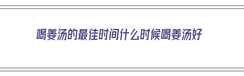 喝姜汤的最佳时间什么时候喝姜汤好（喝姜汤什么时间喝效果好）