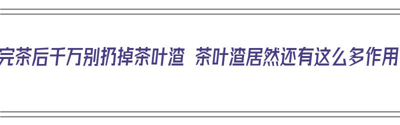 喝完茶后千万别扔掉茶叶渣 茶叶渣居然还有这么多作用（喝完的茶叶渣有什么作用）