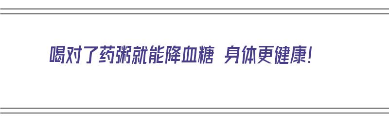 喝对了药粥就能降血糖 身体更健康！（喝对了药粥就能降血糖 身体更健康吗）