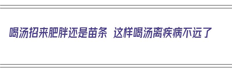 喝汤招来肥胖还是苗条 这样喝汤离疾病不远了（喝汤到底胖不胖）